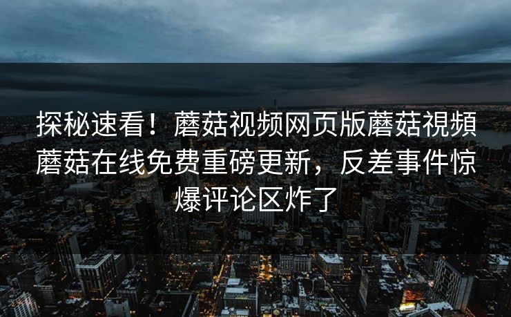 探秘速看！蘑菇视频网页版蘑菇視頻蘑菇在线免费重磅更新，反差事件惊爆评论区炸了