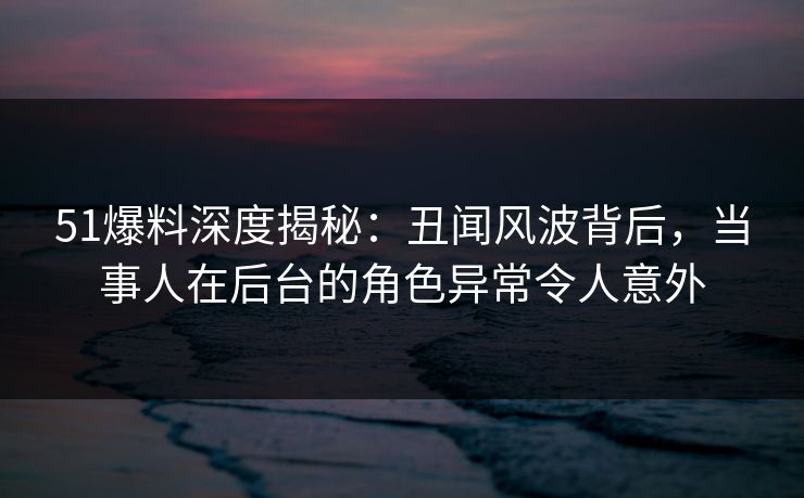 51爆料深度揭秘：丑闻风波背后，当事人在后台的角色异常令人意外
