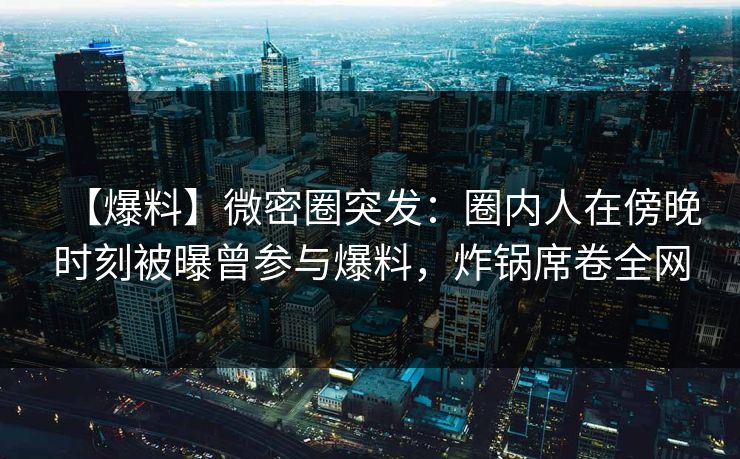 【爆料】微密圈突发：圈内人在傍晚时刻被曝曾参与爆料，炸锅席卷全网