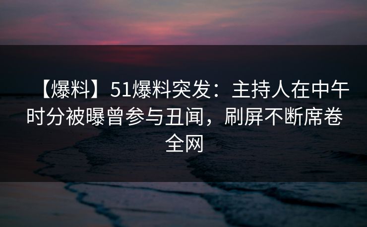 【爆料】51爆料突发：主持人在中午时分被曝曾参与丑闻，刷屏不断席卷全网