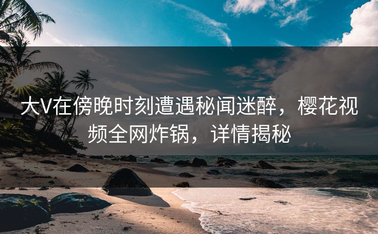 大V在傍晚时刻遭遇秘闻迷醉，樱花视频全网炸锅，详情揭秘