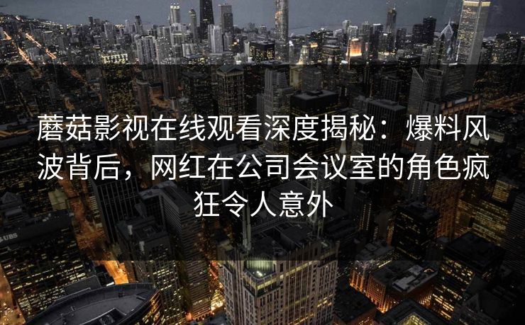 蘑菇影视在线观看深度揭秘：爆料风波背后，网红在公司会议室的角色疯狂令人意外