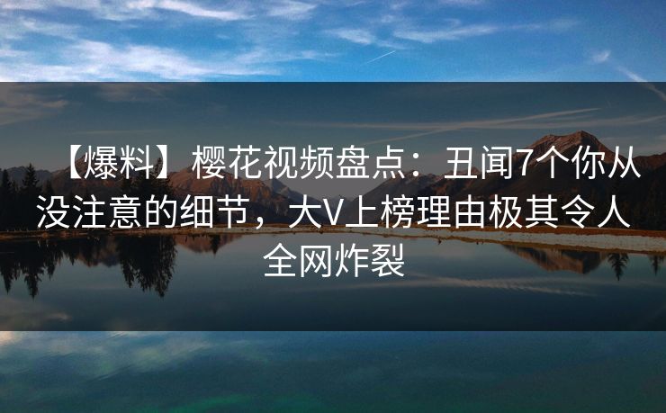 【爆料】樱花视频盘点：丑闻7个你从没注意的细节，大V上榜理由极其令人全网炸裂