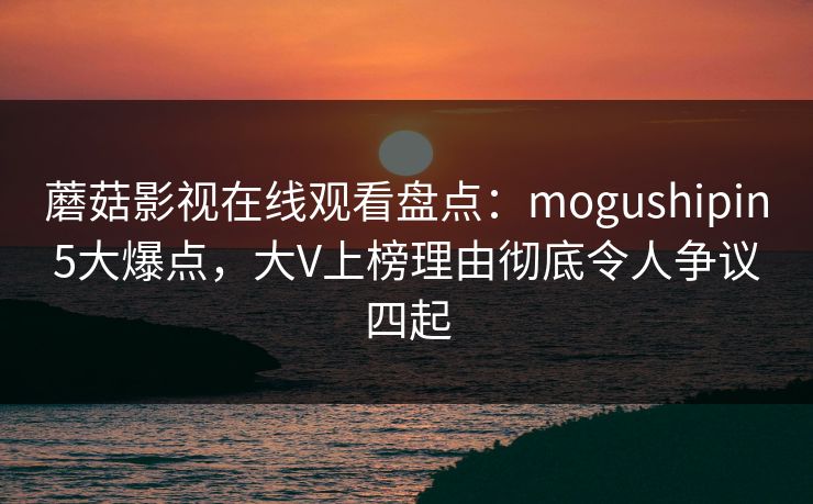 蘑菇影视在线观看盘点：mogushipin5大爆点，大V上榜理由彻底令人争议四起