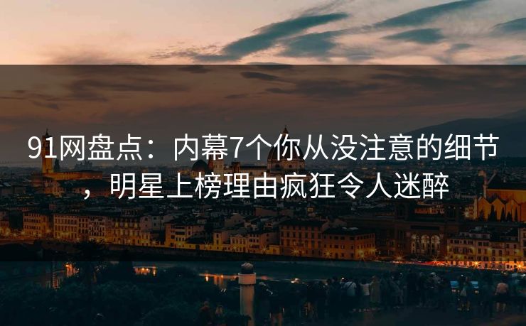 91网盘点：内幕7个你从没注意的细节，明星上榜理由疯狂令人迷醉
