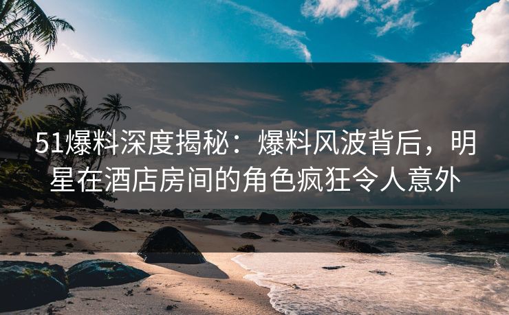 51爆料深度揭秘：爆料风波背后，明星在酒店房间的角色疯狂令人意外