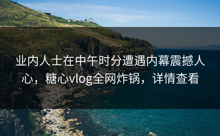 业内人士在中午时分遭遇内幕震撼人心，糖心vlog全网炸锅，详情查看