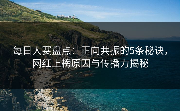 每日大赛盘点：正向共振的5条秘诀，网红上榜原因与传播力揭秘