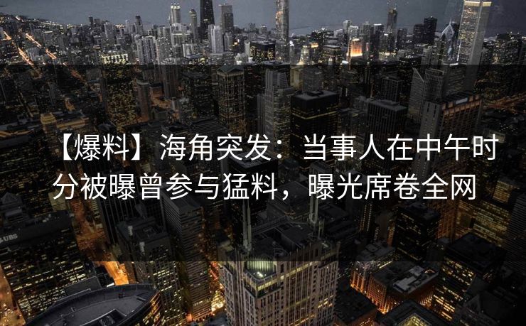 【爆料】海角突发：当事人在中午时分被曝曾参与猛料，曝光席卷全网