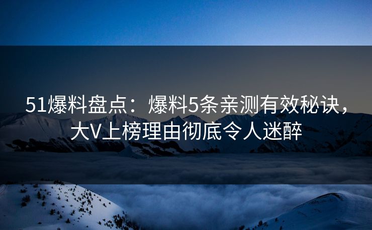 51爆料盘点：爆料5条亲测有效秘诀，大V上榜理由彻底令人迷醉