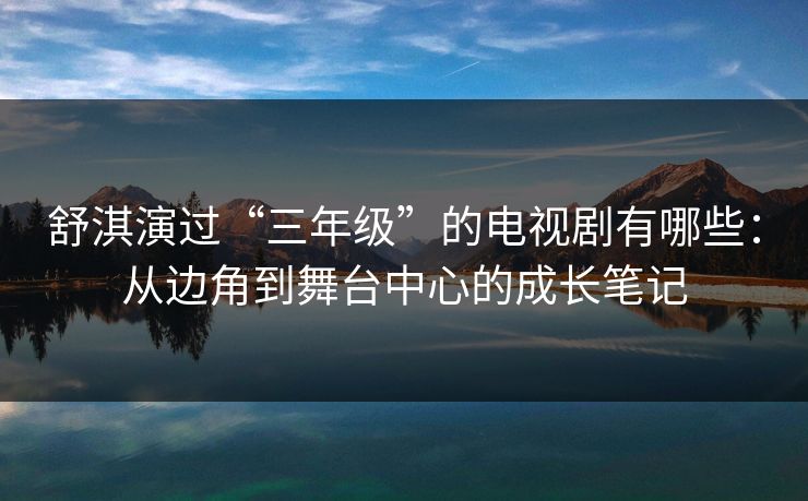 舒淇演过“三年级”的电视剧有哪些：从边角到舞台中心的成长笔记
