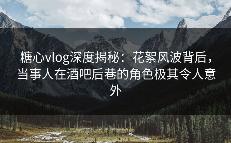 糖心vlog深度揭秘：花絮风波背后，当事人在酒吧后巷的角色极其令人意外