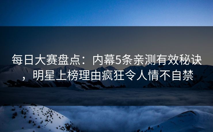 每日大赛盘点：内幕5条亲测有效秘诀，明星上榜理由疯狂令人情不自禁