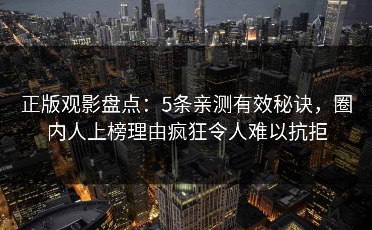 正版观影盘点：5条亲测有效秘诀，圈内人上榜理由疯狂令人难以抗拒