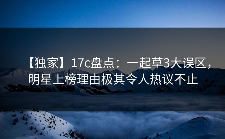 【独家】17c盘点：一起草3大误区，明星上榜理由极其令人热议不止