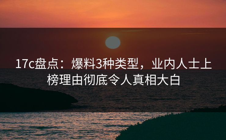 17c盘点：爆料3种类型，业内人士上榜理由彻底令人真相大白