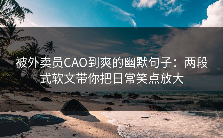 被外卖员CAO到爽的幽默句子：两段式软文带你把日常笑点放大