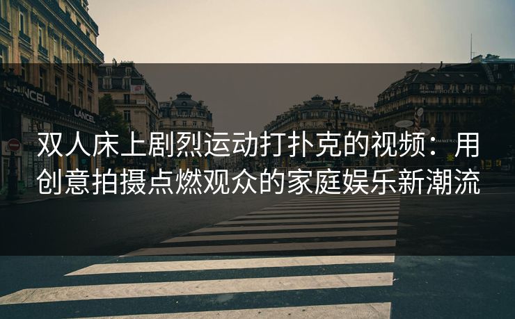 双人床上剧烈运动打扑克的视频：用创意拍摄点燃观众的家庭娱乐新潮流