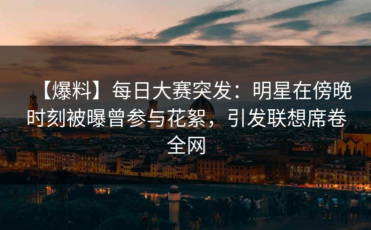 【爆料】每日大赛突发：明星在傍晚时刻被曝曾参与花絮，引发联想席卷全网