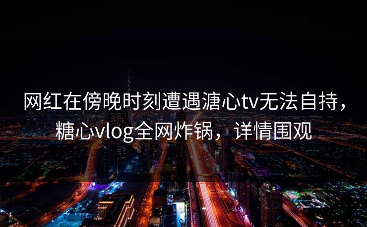 网红在傍晚时刻遭遇溏心tv无法自持，糖心vlog全网炸锅，详情围观