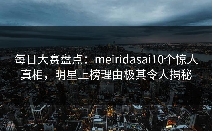 每日大赛盘点：meiridasai10个惊人真相，明星上榜理由极其令人揭秘