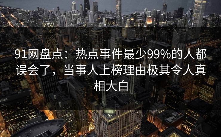 91网盘点：热点事件最少99%的人都误会了，当事人上榜理由极其令人真相大白