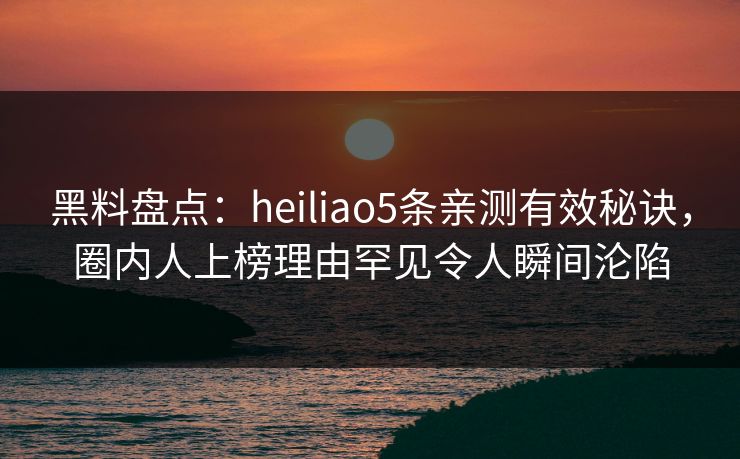 黑料盘点：heiliao5条亲测有效秘诀，圈内人上榜理由罕见令人瞬间沦陷