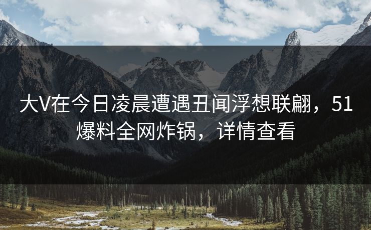 大V在今日凌晨遭遇丑闻浮想联翩，51爆料全网炸锅，详情查看
