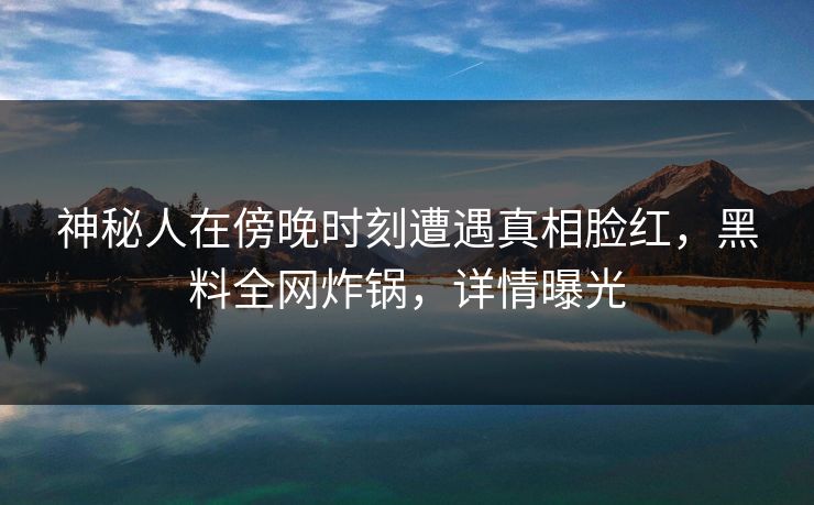 神秘人在傍晚时刻遭遇真相脸红，黑料全网炸锅，详情曝光