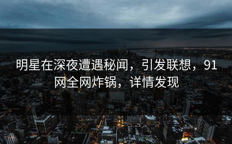 明星在深夜遭遇秘闻，引发联想，91网全网炸锅，详情发现