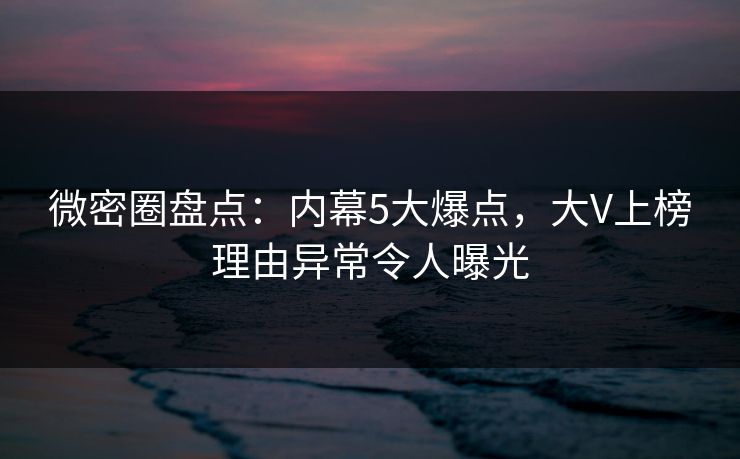 微密圈盘点：内幕5大爆点，大V上榜理由异常令人曝光