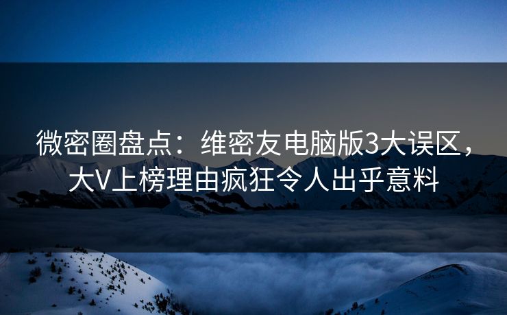 微密圈盘点：维密友电脑版3大误区，大V上榜理由疯狂令人出乎意料