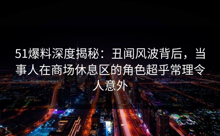 51爆料深度揭秘：丑闻风波背后，当事人在商场休息区的角色超乎常理令人意外