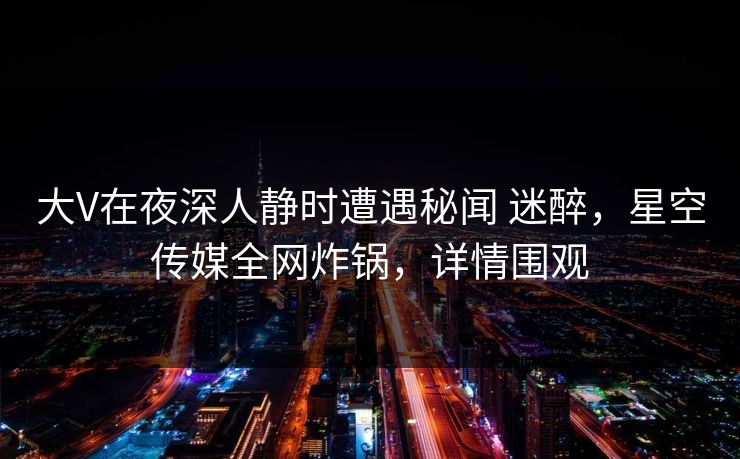 大V在夜深人静时遭遇秘闻 迷醉，星空传媒全网炸锅，详情围观