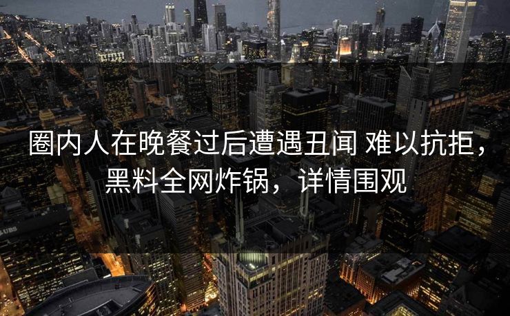 圈内人在晚餐过后遭遇丑闻 难以抗拒，黑料全网炸锅，详情围观