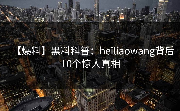 【爆料】黑料科普：heiliaowang背后10个惊人真相