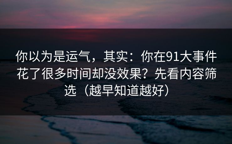 你以为是运气，其实：你在91大事件花了很多时间却没效果？先看内容筛选（越早知道越好）