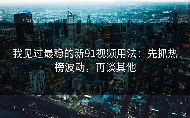 我见过最稳的新91视频用法：先抓热榜波动，再谈其他