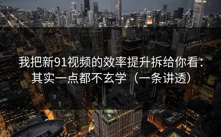 我把新91视频的效率提升拆给你看：其实一点都不玄学（一条讲透）