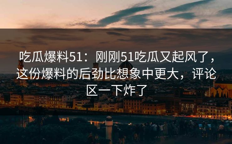 吃瓜爆料51：刚刚51吃瓜又起风了，这份爆料的后劲比想象中更大，评论区一下炸了