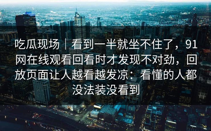 吃瓜现场｜看到一半就坐不住了，91网在线观看回看时才发现不对劲，回放页面让人越看越发凉：看懂的人都没法装没看到